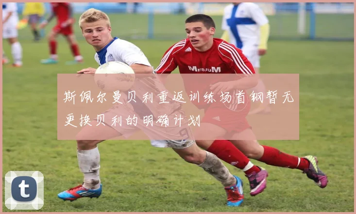 斯佩尔曼贝利重返训练场首钢暂无更换贝利的明确计划