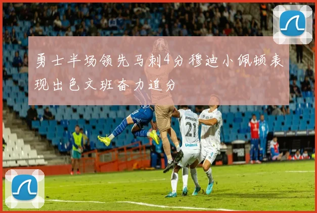 勇士半场领先马刺4分穆迪小佩顿表现出色文班奋力追分