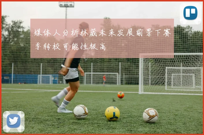 媒体人分析林葳未来发展前景下赛季转校可能性极高