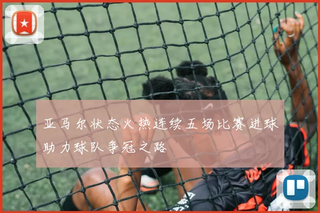 亚马尔状态火热连续五场比赛进球助力球队争冠之路