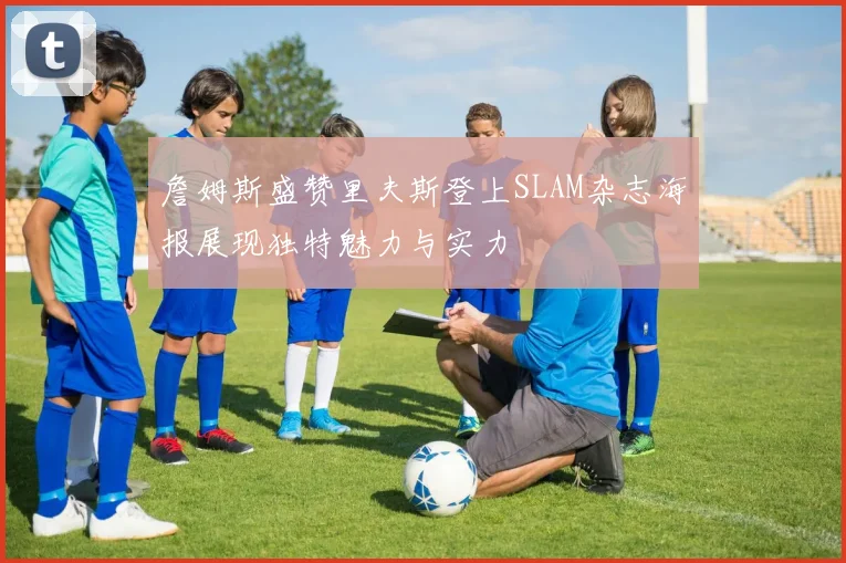 詹姆斯盛赞里夫斯登上SLAM杂志海报展现独特魅力与实力