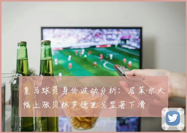 皇马球员身价波动分析：居莱尔大幅上涨贝林罗德里戈显著下滑