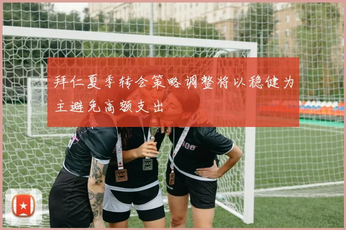 拜仁夏季转会策略调整将以稳健为主避免高额支出