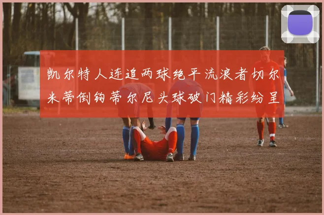 凯尔特人连追两球绝平流浪者切尔米蒂倒钩蒂尔尼头球破门精彩纷呈