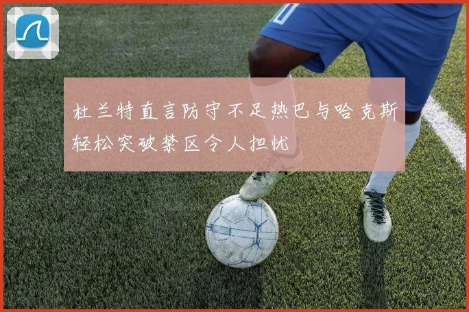 杜兰特直言防守不足热巴与哈克斯轻松突破禁区令人担忧