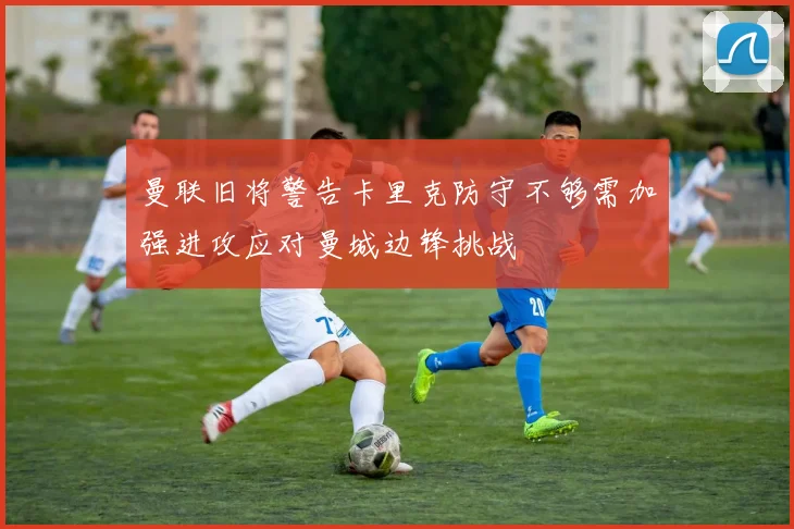 曼联旧将警告卡里克防守不够需加强进攻应对曼城边锋挑战