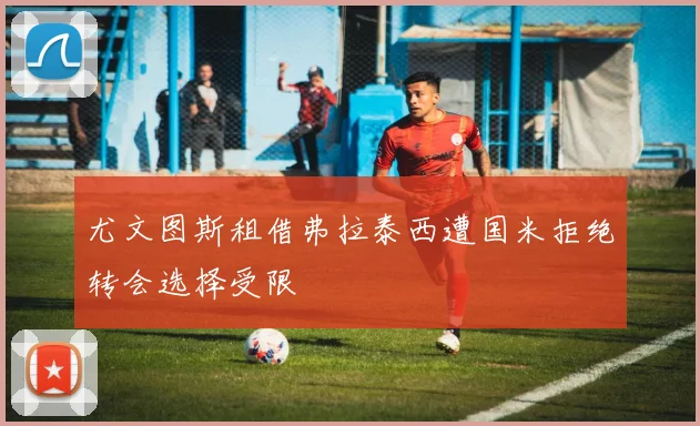 尤文图斯租借弗拉泰西遭国米拒绝转会选择受限