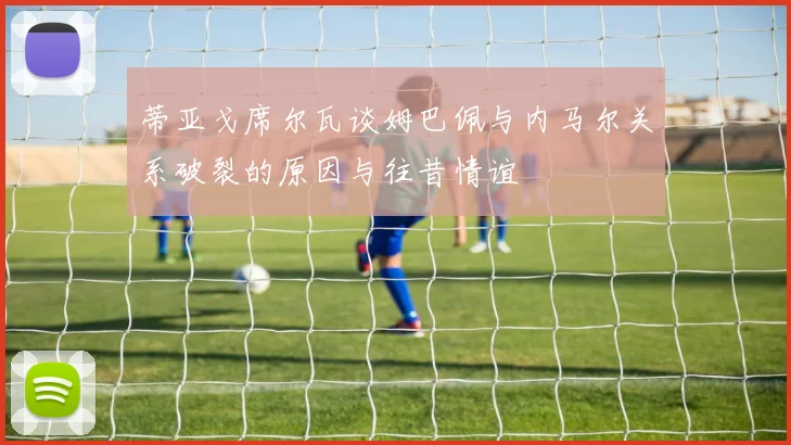 蒂亚戈席尔瓦谈姆巴佩与内马尔关系破裂的原因与往昔情谊