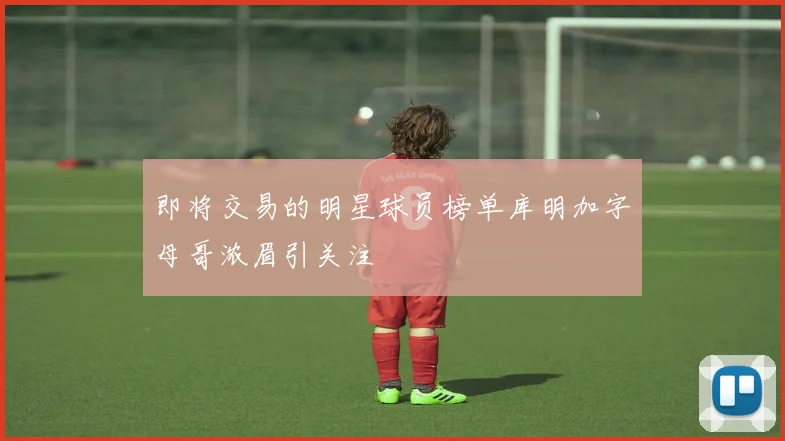 即将交易的明星球员榜单库明加字母哥浓眉引关注