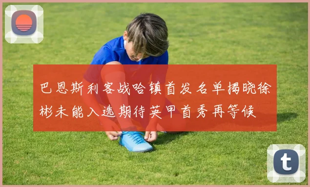 巴恩斯利客战哈镇首发名单揭晓徐彬未能入选期待英甲首秀再等候