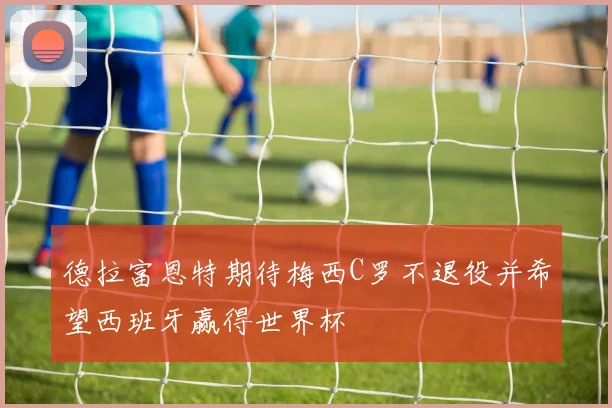 德拉富恩特期待梅西C罗不退役并希望西班牙赢得世界杯