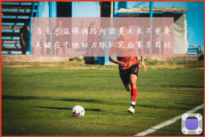 马竞总监强调格列兹曼未来不重要关键在于他助力球队完成赛季目标