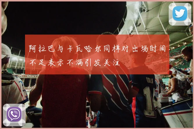 阿拉巴与卡瓦哈尔同样对出场时间不足表示不满引发关注