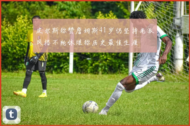 皮尔斯称赞詹姆斯41岁仍坚持老派风格不轮休堪称历史最佳生涯