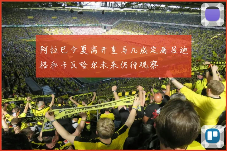 阿拉巴今夏离开皇马几成定局吕迪格和卡瓦哈尔未来仍待观察