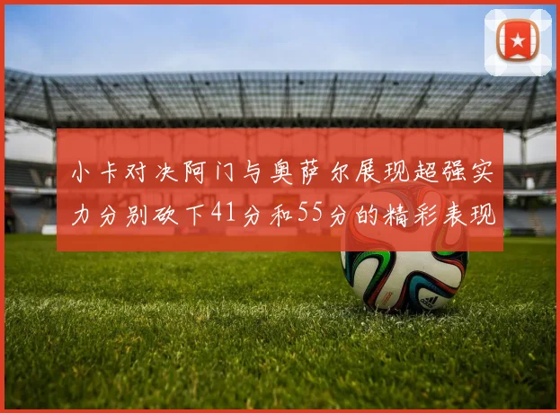 小卡对决阿门与奥萨尔展现超强实力分别砍下41分和55分的精彩表现
