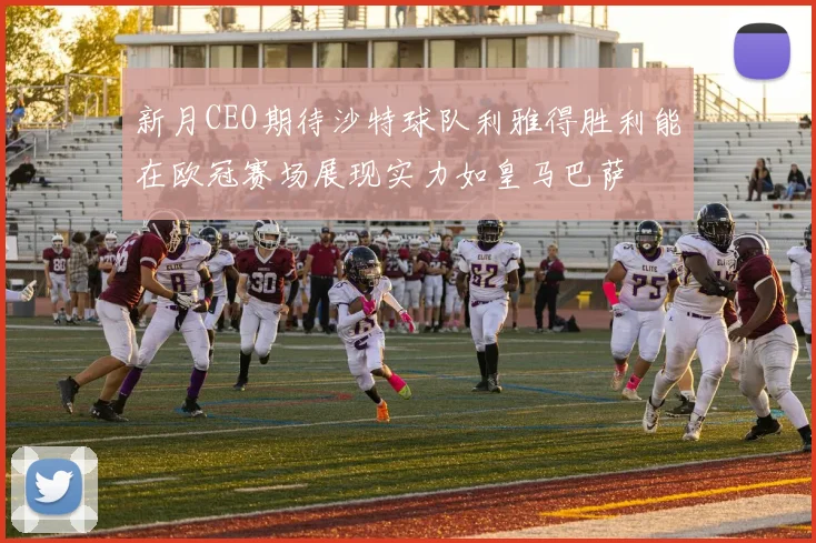 新月CEO期待沙特球队利雅得胜利能在欧冠赛场展现实力如皇马巴萨