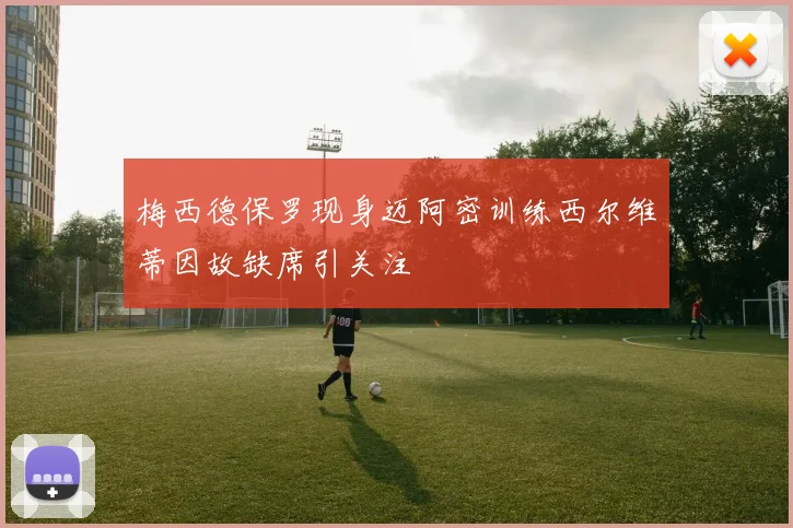 梅西德保罗现身迈阿密训练西尔维蒂因故缺席引关注