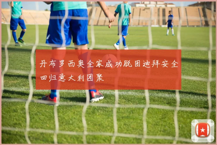 丹布罗西奥全家成功脱困迪拜安全回归意大利团聚