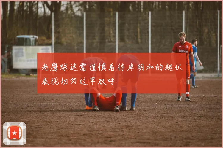老鹰球迷需谨慎看待库明加的起伏表现切勿过早欢呼